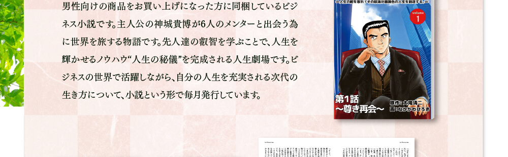 男性向けの商品をお買い上げになった方に同梱しているビジネス小説です。自分の人生を充実させる次代の生き方について毎月発行しています。