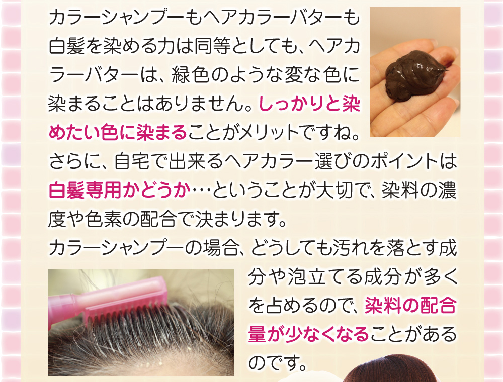 ヘアカラーバターはカラーシャンプーのように緑色のような変な色に染まることはありません。さらに自宅で出来るヘアカラーの選び方のポイントは、白髪専用かどうかが大切で、染料の配合が異なります。カラーシャンプーは汚れを落とす成分が多いので、染料の配合量が少ないのです。