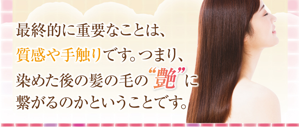 最終的に重要なことは質感や手触りです。つまり、染めた後の髪の毛の艶につながるかどうかです。