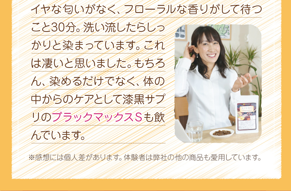 イヤな匂いがなく、フローラルな香りがして、洗い流したらしっかりと染まっていました。もちろん体の中からのケアとしてブラックマックスSも飲んでいます。