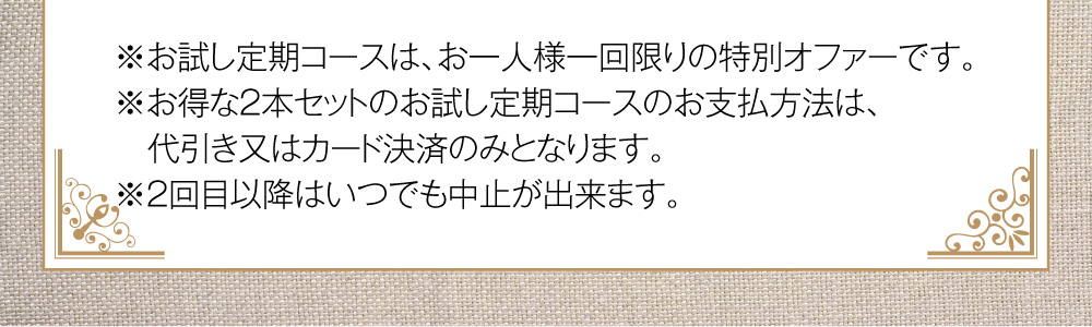 お試し定期コースは、お一人様一回限りの特別オファーです。お得な2本セットのお支払方法は、代引き又はカード決済のみとなります。2回目以降はいつでも中止や延期が出来ます。
