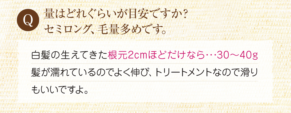 Q:量はどれくらいが目安ですか?A:白髪の生えてきた根元2cmほどだけなら、30~40gでなめらかに伸びます。