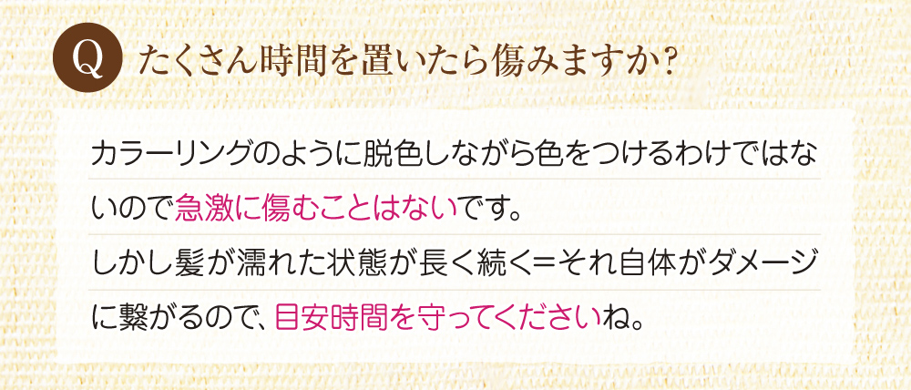 Q:沢山時間を置いたら痛みますか?A:カラーリングのように脱色して色を付けるのではないので、傷むことはないです。ですが、髪が濡れた状態が長いとそれ自体がダメージに繋がるので目安時間を守ってください。