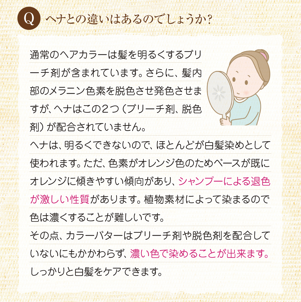 Q:ヘナとの違いはあるのでしょうか?A:ヘナにはブリーチ剤や脱色剤が配合されていませんが、色素がオレンジ色のためオレンジに傾きやすく、シャンプーによる脱色が激しい性質があります。一方カラーバターはブリーチ剤や脱色剤を配合せず、濃い色で染めることが出来ます。