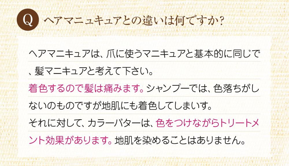 Qヘアマニュキュアとの違いは何ですか?A:ヘアマニキュアは髪が傷み、シャンプーでは色落ちがしないのですが、地肌も着色してしまいます。一方カラーバターは色を付けながらトリートメントできるので髪は傷まず、地肌も染まりません。