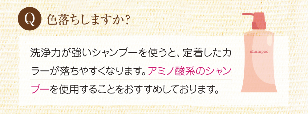 Q:色落ちはしますか?A:洗浄力が強いシャンプ―ですと定着したカラーが落ちやすくなります。ですので、アミノ酸シャンプーを使用することをお勧めします。