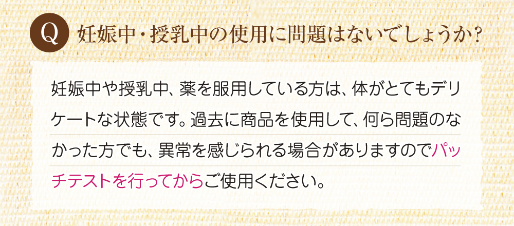 Q:妊娠中・授乳中の使用に問題はないでしょうか?A:妊娠中や授乳中の方は体がとてもデリケートな状態にあるため、以前使用して問題が無くても、異常が感じられる場合もありますので、パッチテストを行ってから使用してください。