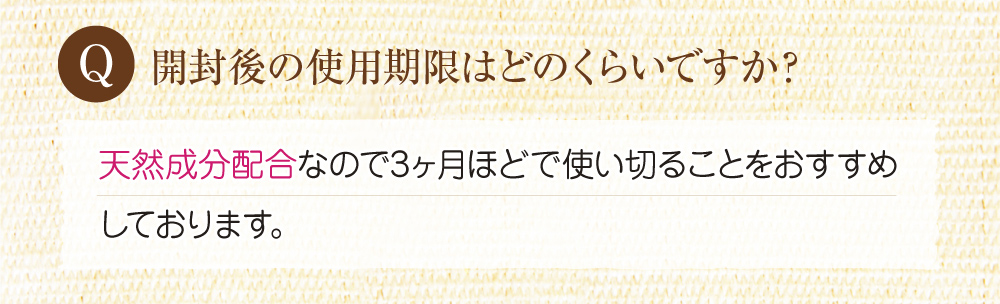 Q:開封後の使用期限はどのくらいですか?A:天然成分を配合しているので3ヶ月ほどで使い切ることをおすすめしております。
