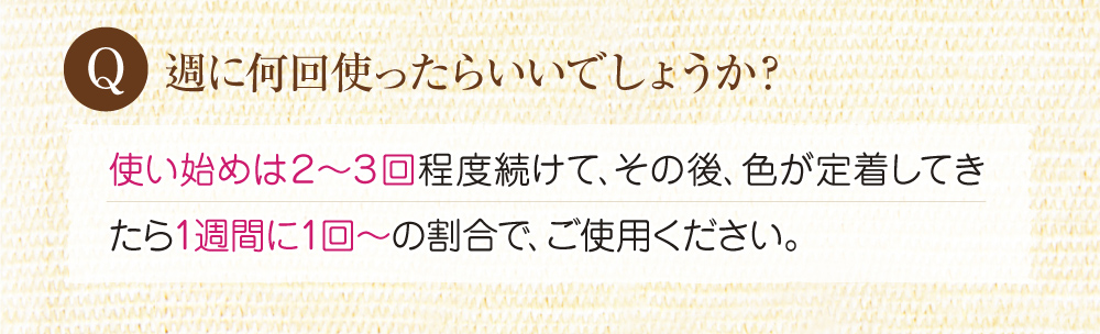 Q:週に何回使ったらいいでしょうか?A:使い始めは2~3回程度続けて、その後色が定着してきたら週に1回の割合でご使用下さい。