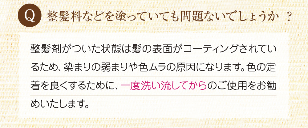 Q:整髪料などを塗っていても問題ないでしょうか?A:整髪剤が付いた状態は髪の表面がコーティングされているため、染まりの弱まりや色の村の原因になります。ですので一度洗い流してからご使用してください。
