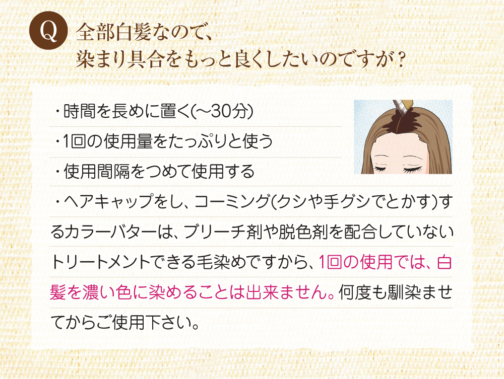 Q:全体が白髪なので、染まり具合をもっと良くしたいのですが?A:時間を長めに置く(~30分)、1回の使用量をたっぷり使う、使用間隔をつめて使用すると染まり具合も増します。