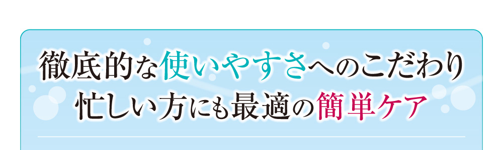 徹底的な使いやすさへのこだわり忙しい方にも最適の簡単ケア