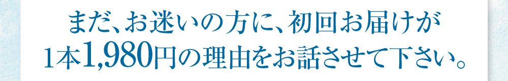 まだお迷いの方に、初回お届けが1本1,980円の理由をお話させてください。