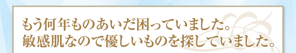 もう何年ものあいだ困っていました。敏感肌なので優しいものを探していました